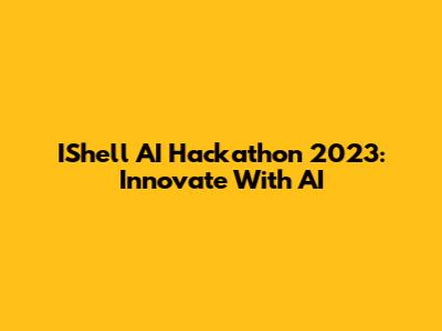 IShell AI Hackathon 2023: Innovate With AI