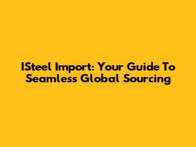 ISteel Import: Your Guide To Seamless Global Sourcing