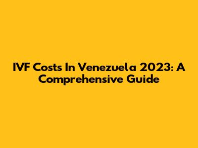 IVF Costs In Venezuela 2023: A Comprehensive Guide