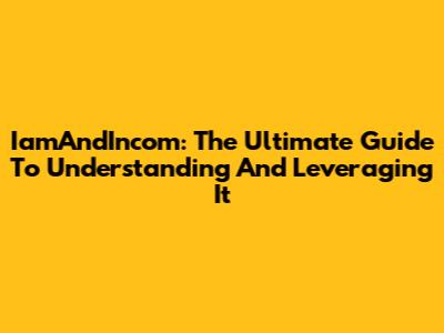 IamAndIncom: The Ultimate Guide To Understanding And Leveraging It