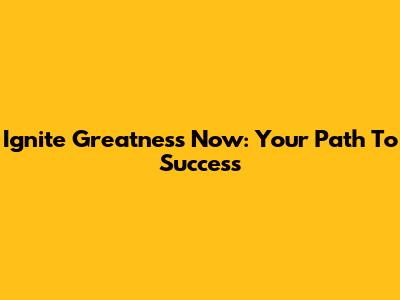 Ignite Greatness Now: Your Path To Success