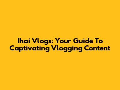 Ihai Vlogs: Your Guide To Captivating Vlogging Content