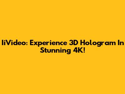 IiVideo: Experience 3D Hologram In Stunning 4K!