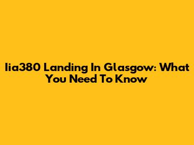 Iia380 Landing In Glasgow: What You Need To Know