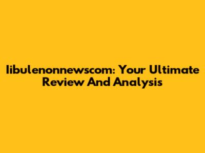 Iibulenonnewscom: Your Ultimate Review And Analysis