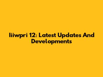 Iiiwpri 12: Latest Updates And Developments