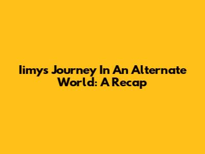 Iimy's Journey In An Alternate World: A Recap