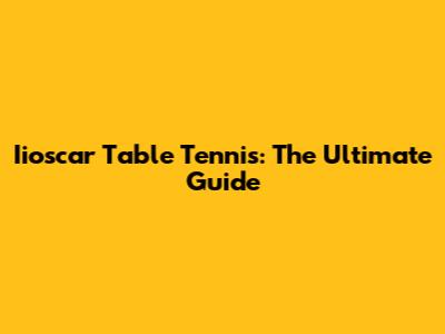Iioscar Table Tennis: The Ultimate Guide