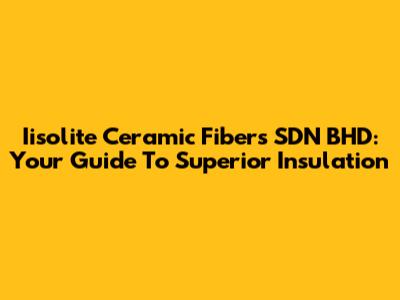 Iisolite Ceramic Fibers SDN BHD: Your Guide To Superior Insulation