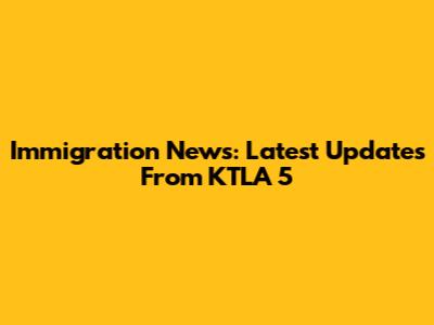 Immigration News: Latest Updates From KTLA 5