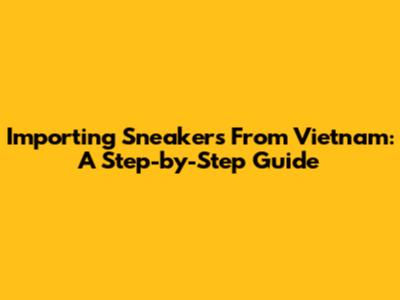 Importing Sneakers From Vietnam: A Step-by-Step Guide