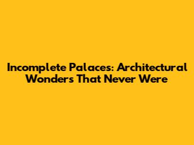 Incomplete Palaces: Architectural Wonders That Never Were