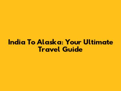India To Alaska: Your Ultimate Travel Guide