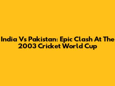 India Vs Pakistan: Epic Clash At The 2003 Cricket World Cup