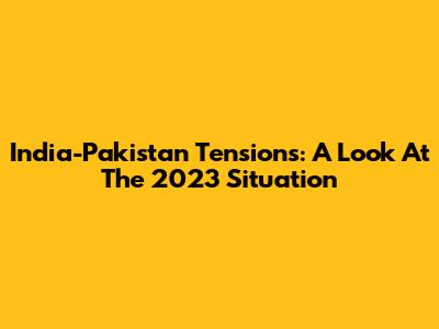 India-Pakistan Tensions: A Look At The 2023 Situation