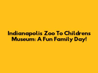 Indianapolis Zoo To Children's Museum: A Fun Family Day!