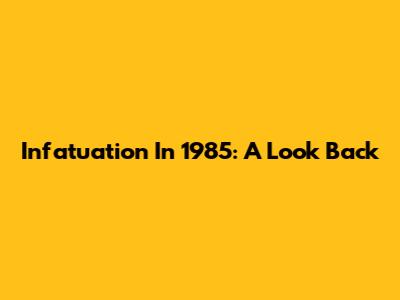 Infatuation In 1985: A Look Back