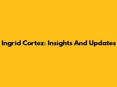 Ingrid Cortez: Insights And Updates
