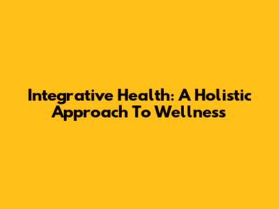 Integrative Health: A Holistic Approach To Wellness
