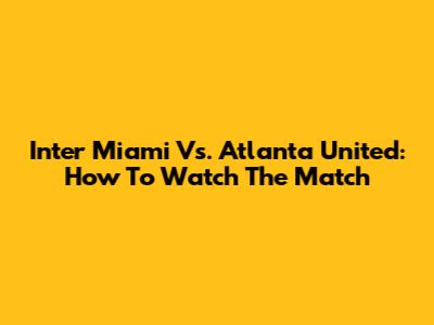Inter Miami Vs. Atlanta United: How To Watch The Match
