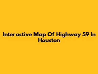 Interactive Map Of Highway 59 In Houston