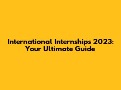 International Internships 2023: Your Ultimate Guide