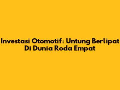 Investasi Otomotif: Untung Berlipat Di Dunia Roda Empat