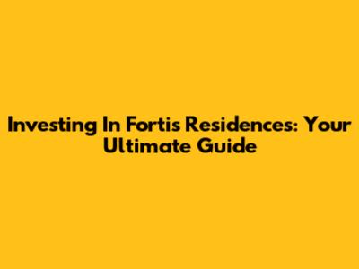 Investing In Fortis Residences: Your Ultimate Guide