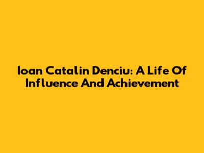 Ioan Catalin Denciu: A Life Of Influence And Achievement