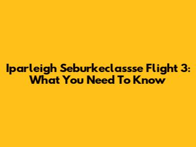 Iparleigh Seburkeclassse Flight 3: What You Need To Know