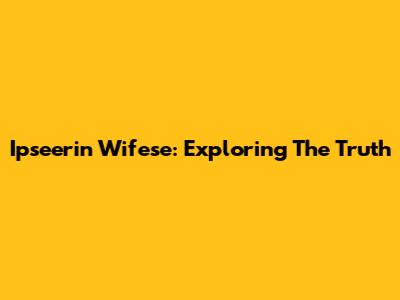 Ipseerin Wifese: Exploring The Truth