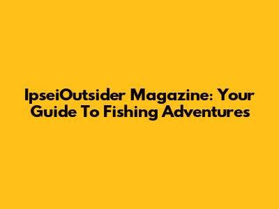 IpseiOutsider Magazine: Your Guide To Fishing Adventures