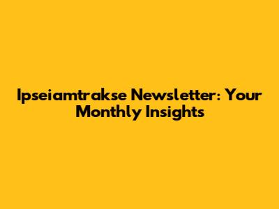 Ipseiamtrakse Newsletter: Your Monthly Insights