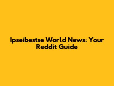 Ipseibestse World News: Your Reddit Guide