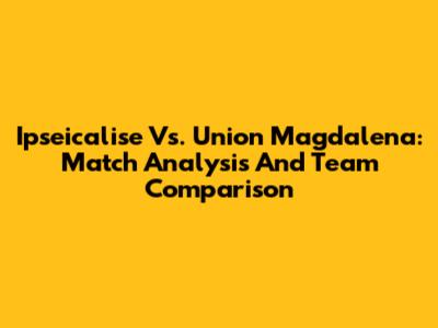 Ipseicalise Vs. Union Magdalena: Match Analysis And Team Comparison