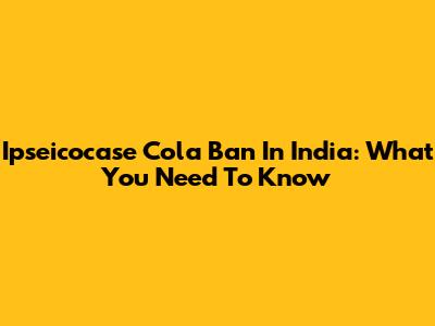 Ipseicocase Cola Ban In India: What You Need To Know