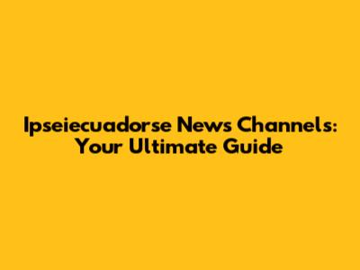 Ipseiecuadorse News Channels: Your Ultimate Guide
