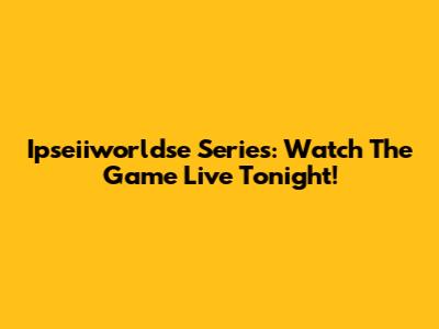 Ipseiiworldse Series: Watch The Game Live Tonight!