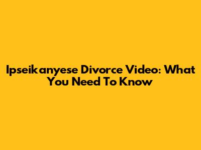 Ipseikanyese Divorce Video: What You Need To Know