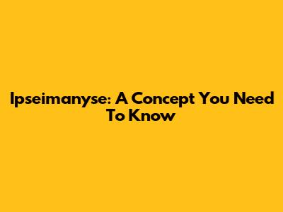 Ipseimanyse: A Concept You Need To Know