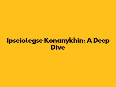 Ipseiolegse Konanykhin: A Deep Dive