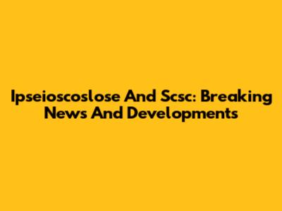 Ipseioscoslose And Scsc: Breaking News And Developments