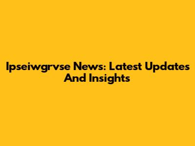 Ipseiwgrvse News: Latest Updates And Insights