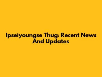 Ipseiyoungse Thug: Recent News And Updates