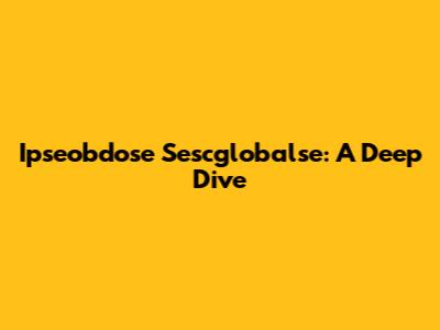 Ipseobdose Sescglobalse: A Deep Dive