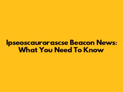 Ipseoscaurorascse Beacon News: What You Need To Know