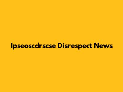 Ipseoscdrscse Disrespect News