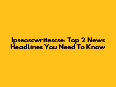 Ipseoscwritescse: Top 2 News Headlines You Need To Know