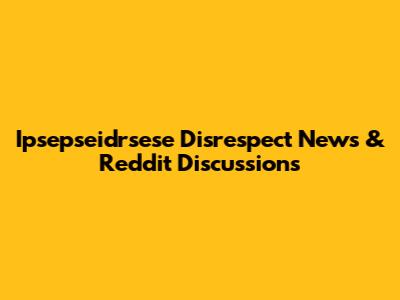 Ipsepseidrsese Disrespect News & Reddit Discussions
