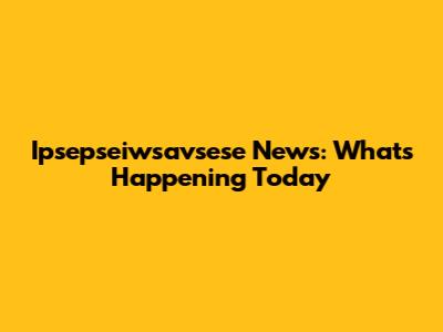 Ipsepseiwsavsese News: What's Happening Today